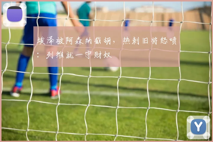 埃泽被阿森纳截胡，热刺旧将怒喷：列维就一守财奴